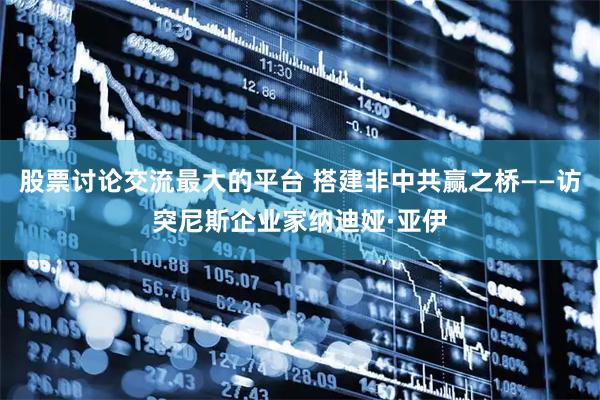 股票讨论交流最大的平台 搭建非中共赢之桥——访突尼斯企业家纳迪娅·亚伊