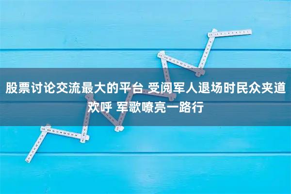 股票讨论交流最大的平台 受阅军人退场时民众夹道欢呼 军歌嘹亮一路行
