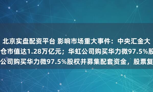 北京实盘配资平台 影响市场重大事件：中央汇金大举加仓股票ETF，持仓市值达1.28万亿元；华虹公司购买华力微97.5%股权并募集配套资金，股票复牌