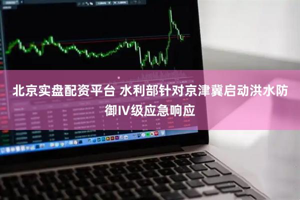 北京实盘配资平台 水利部针对京津冀启动洪水防御Ⅳ级应急响应