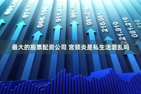 最大的股票配资公司 宫颈炎是私生活混乱吗