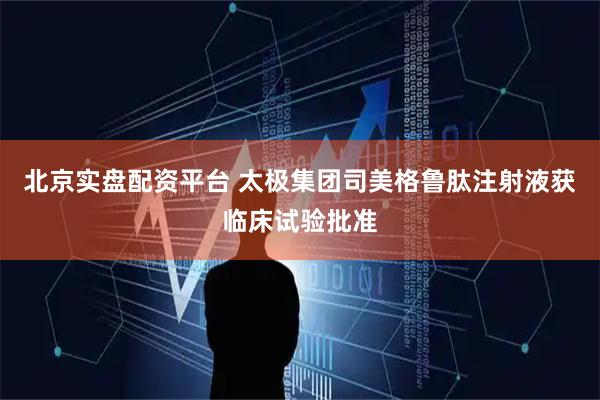 北京实盘配资平台 太极集团司美格鲁肽注射液获临床试验批准