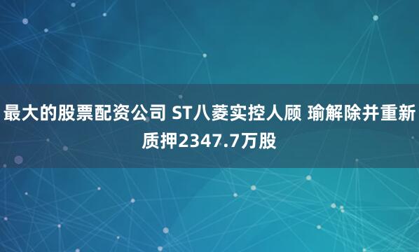 最大的股票配资公司 ST八菱实控人顾 瑜解除并重新质押2347.7万股