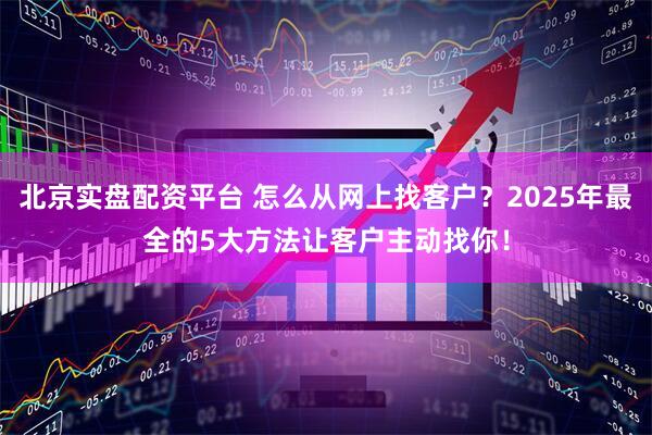 北京实盘配资平台 怎么从网上找客户？2025年最全的5大方法让客户主动找你！