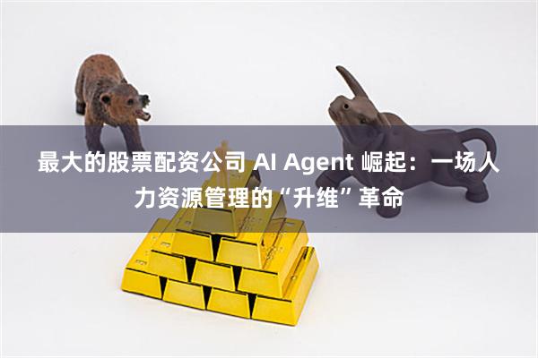 最大的股票配资公司 AI Agent 崛起：一场人力资源管理的“升维”革命