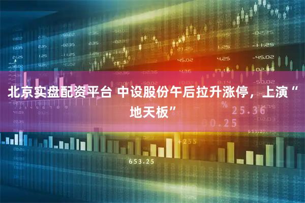 北京实盘配资平台 中设股份午后拉升涨停，上演“地天板”