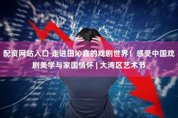 配资网站入口 走进田沁鑫的戏剧世界！感受中国戏剧美学与家国情怀 | 大湾区艺术节