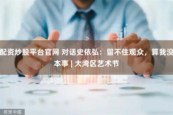 配资炒股平台官网 对话史依弘：留不住观众，算我没本事 | 大湾区艺术节