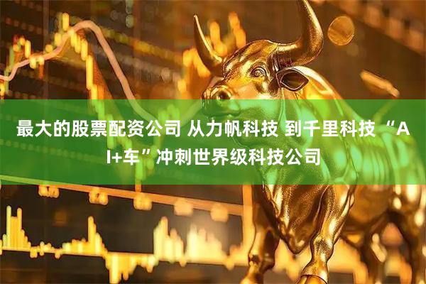 最大的股票配资公司 从力帆科技 到千里科技 “AI+车”冲刺世界级科技公司