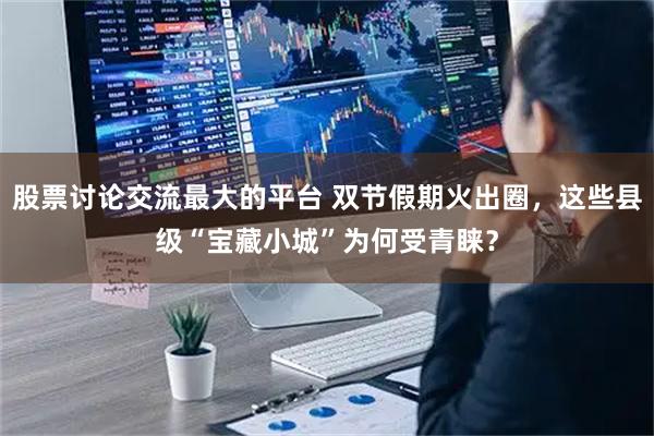 股票讨论交流最大的平台 双节假期火出圈，这些县级“宝藏小城”为何受青睐？