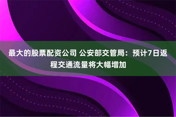 最大的股票配资公司 公安部交管局：预计7日返程交通流量将大幅增加