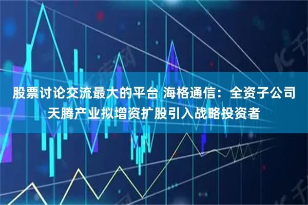 股票讨论交流最大的平台 海格通信：全资子公司天腾产业拟增资扩股引入战略投资者