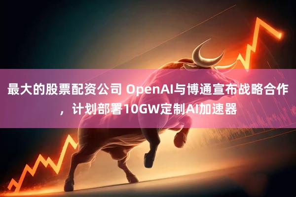 最大的股票配资公司 OpenAI与博通宣布战略合作，计划部署10GW定制AI加速器