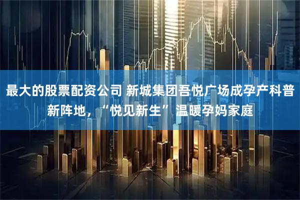 最大的股票配资公司 新城集团吾悦广场成孕产科普新阵地，“悦见新生” 温暖孕妈家庭