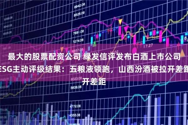最大的股票配资公司 绿发信评发布白酒上市公司ESG主动评级结果：五粮液领跑，山西汾酒被拉开差距
