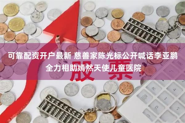 可靠配资开户最新 慈善家陈光标公开喊话李亚鹏 全力相助嫣然天使儿童医院