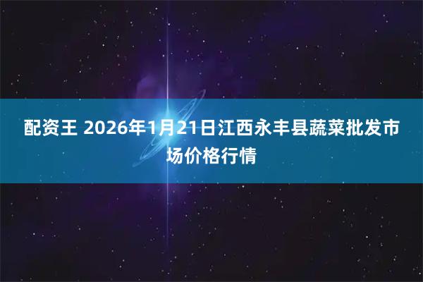 配资王 2026年1月21日江西永丰县蔬菜批发市场价格行情