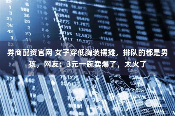 券商配资官网 女子穿低胸装摆摊，排队的都是男孩，网友：3元一碗卖爆了，太火了