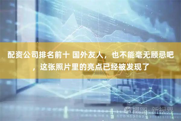 配资公司排名前十 国外友人，也不能毫无顾忌吧，这张照片里的亮点已经被发现了