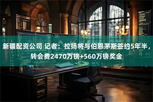 新疆配资公司 记者：拉扬将与伯恩茅斯签约5年半，转会费2470万镑+560万镑奖金