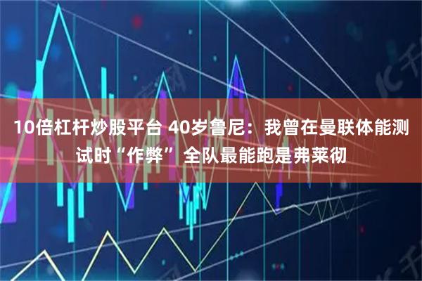 10倍杠杆炒股平台 40岁鲁尼：我曾在曼联体能测试时“作弊” 全队最能跑是弗莱彻