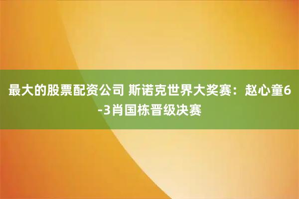 最大的股票配资公司 斯诺克世界大奖赛：赵心童6-3肖国栋晋级决赛