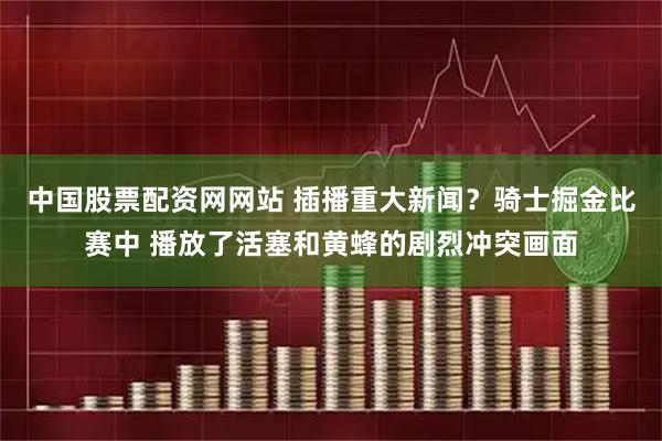 中国股票配资网网站 插播重大新闻？骑士掘金比赛中 播放了活塞和黄蜂的剧烈冲突画面