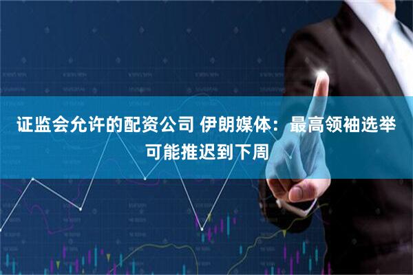 证监会允许的配资公司 伊朗媒体：最高领袖选举可能推迟到下周