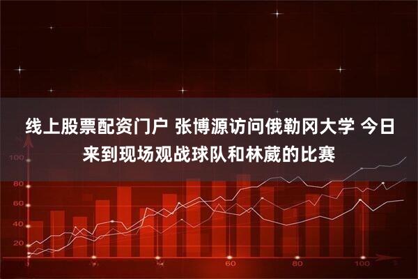 线上股票配资门户 张博源访问俄勒冈大学 今日来到现场观战球队和林葳的比赛