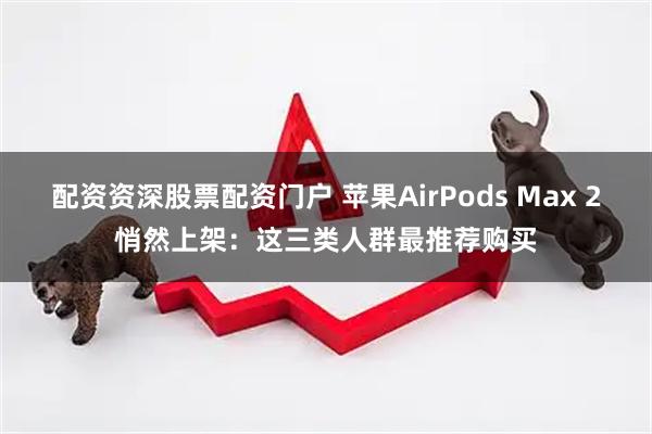 配资资深股票配资门户 苹果AirPods Max 2悄然上架：这三类人群最推荐购买