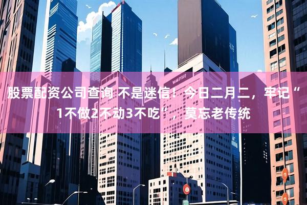 股票配资公司查询 不是迷信！今日二月二，牢记“1不做2不动3不吃”，莫忘老传统