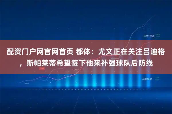 配资门户网官网首页 都体：尤文正在关注吕迪格，斯帕莱蒂希望签下他来补强球队后防线