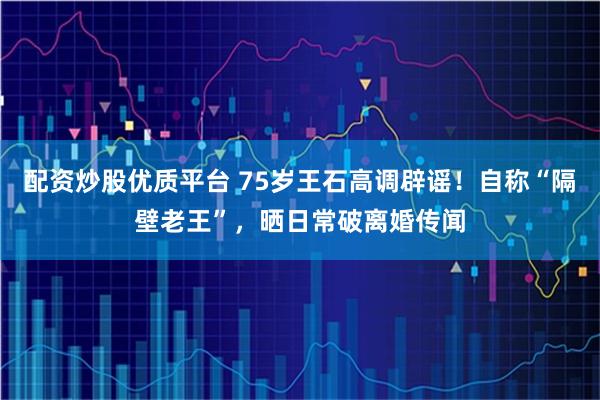 配资炒股优质平台 75岁王石高调辟谣！自称“隔壁老王”，晒日常破离婚传闻