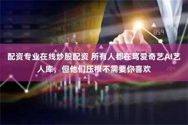 配资专业在线炒股配资 所有人都在骂爱奇艺AI艺人库，但他们压根不需要你喜欢