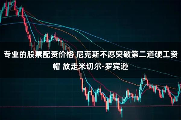 专业的股票配资价格 尼克斯不愿突破第二道硬工资帽 放走米切尔·罗宾逊